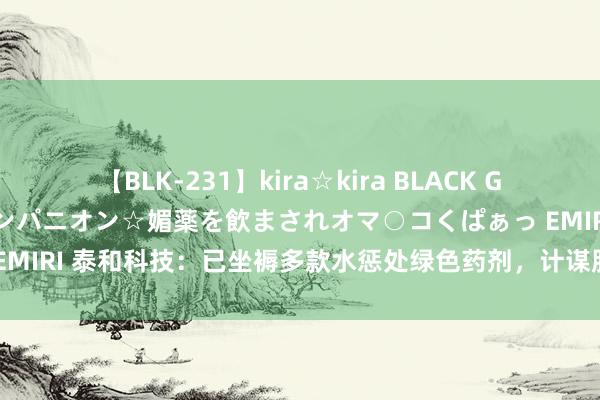 【BLK-231】kira☆kira BLACK GAL 黒ギャル中出し温泉コンパニオン☆媚薬を飲まされオマ○コくぱぁっ EMIRI 泰和科技：已坐褥多款水惩处绿色药剂，计谋股东下商场愈加深广