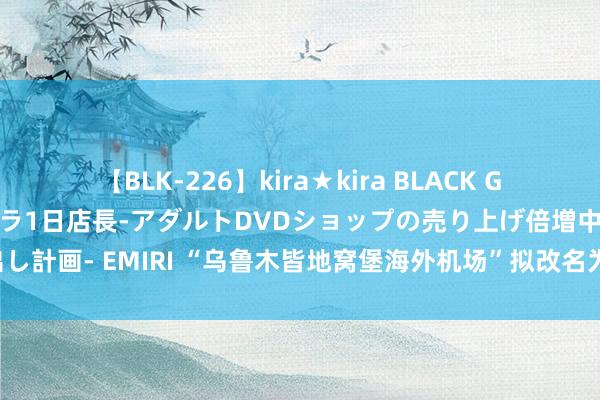 【BLK-226】kira★kira BLACK GAL 黒ギャル露出セクハラ1日店長-アダルトDVDショップの売り上げ倍増中出し計画- EMIRI “乌鲁木皆地窝堡海外机场”拟改名为“乌鲁木皆天山海外机场”