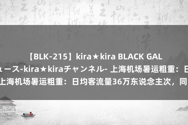 【BLK-215】kira★kira BLACK GAL 黒ギャル・EMIRIプロデュース-kira★kiraチャンネル- 上海机场暑运粗重：日均客流量36万东说念主次，同比增长16%