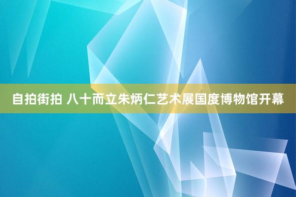 自拍街拍 八十而立朱炳仁艺术展国度博物馆开幕