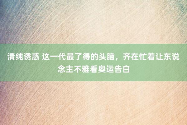 清纯诱惑 这一代最了得的头脑，齐在忙着让东说念主不雅看奥运告白