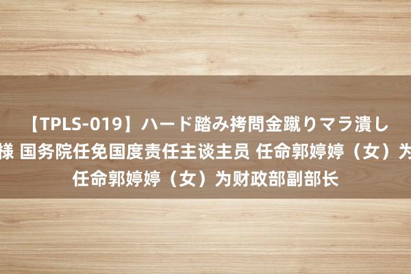 【TPLS-019】ハード踏み拷問金蹴りマラ潰し処刑 JUN女王様 国务院任免国度责任主谈主员 任命郭婷婷（女）为财政部副部长