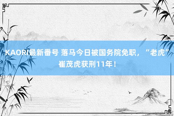 KAORI最新番号 落马今日被国务院免职，“老虎”崔茂虎获刑11年！