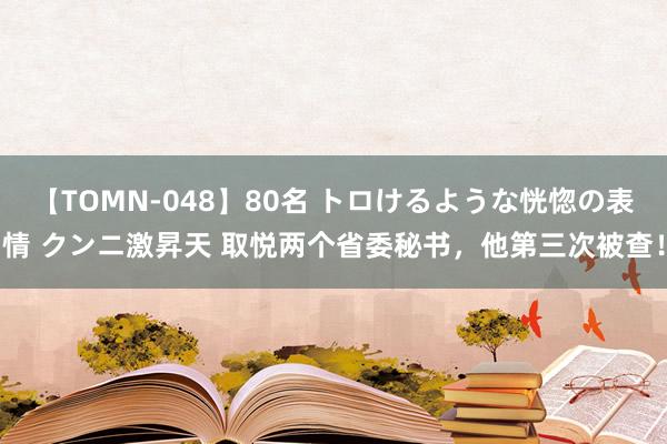 【TOMN-048】80名 トロけるような恍惚の表情 クンニ激昇天 取悦两个省委秘书，他第三次被查！