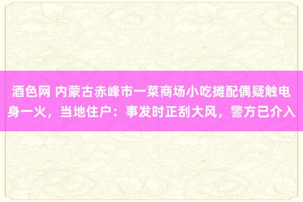 酒色网 内蒙古赤峰市一菜商场小吃摊配偶疑触电身一火，当地住户：事发时正刮大风，警方已介入