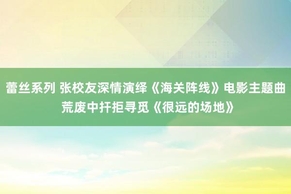 蕾丝系列 张校友深情演绎《海关阵线》电影主题曲 荒废中扞拒寻觅《很远的场地》