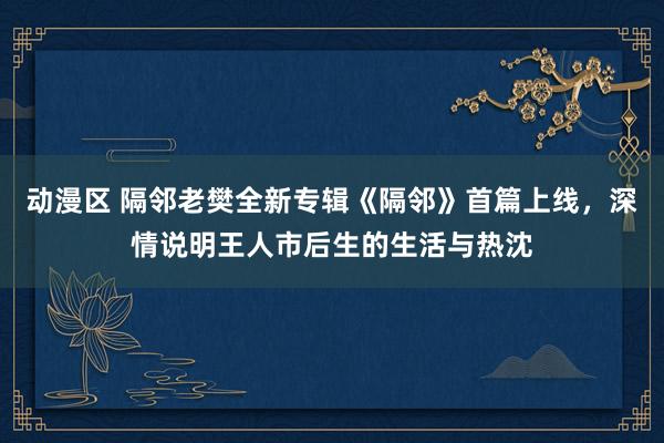 动漫区 隔邻老樊全新专辑《隔邻》首篇上线，深情说明王人市后生的生活与热沈