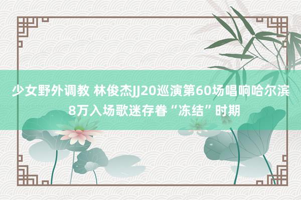 少女野外调教 林俊杰JJ20巡演第60场唱响哈尔滨  8万入场歌迷存眷“冻结”时期