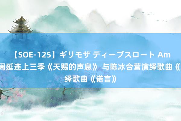 【SOE-125】ギリモザ ディープスロート Ami GAI周延连上三季《天赐的声息》 与陈冰合营演绎歌曲《诺言》