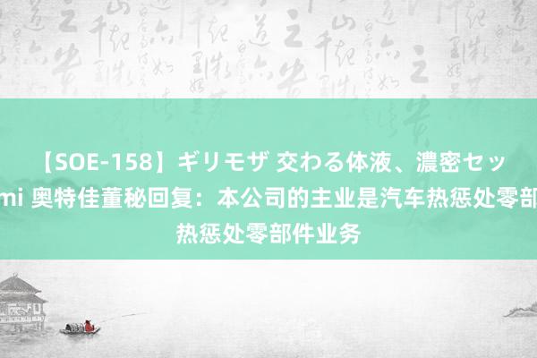 【SOE-158】ギリモザ 交わる体液、濃密セックス Ami 奥特佳董秘回复：本公司的主业是汽车热惩处零部件业务