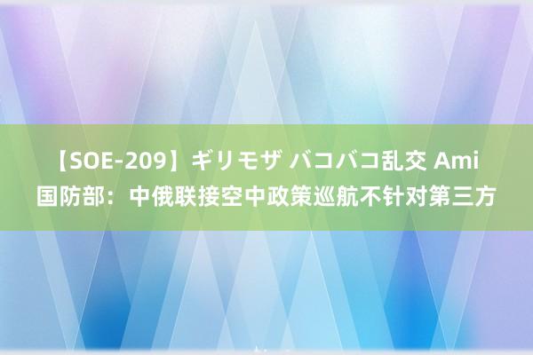 【SOE-209】ギリモザ バコバコ乱交 Ami 国防部：中俄联接空中政策巡航不针对第三方