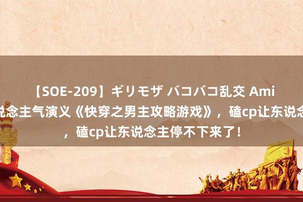 【SOE-209】ギリモザ バコバコ乱交 Ami 必须珍重的东说念主气演义《快穿之男主攻略游戏》，磕cp让东说念主停不下来了！