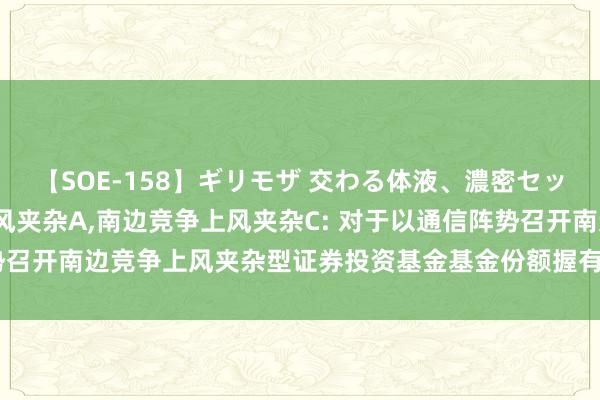 【SOE-158】ギリモザ 交わる体液、濃密セックス Ami 南边竞争上风夹杂A，南边竞争上风夹杂C: 对于以通信阵势召开南边竞争上风夹杂型证券投资基金基金份额握有东说念主大会的公告