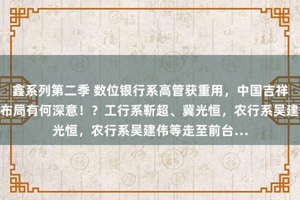 鑫系列第二季 数位银行系高管获重用，中国吉祥马氏东说念主事布局有何深意！？工行系靳超、冀光恒，农行系吴建伟等走至前台…