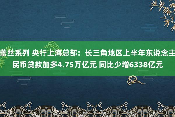 蕾丝系列 央行上海总部：长三角地区上半年东说念主民币贷款加多4.75万亿元 同比少增6338亿元