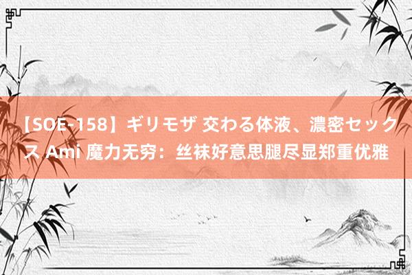 【SOE-158】ギリモザ 交わる体液、濃密セックス Ami 魔力无穷：丝袜好意思腿尽显郑重优雅