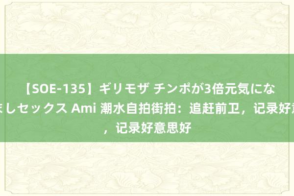 【SOE-135】ギリモザ チンポが3倍元気になる励ましセックス Ami 潮水自拍街拍：追赶前卫，记录好意思好