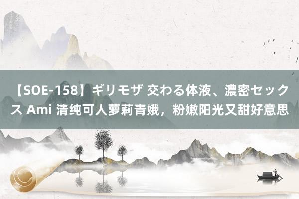 【SOE-158】ギリモザ 交わる体液、濃密セックス Ami 清纯可人萝莉青娥，粉嫩阳光又甜好意思