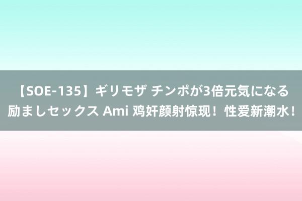 【SOE-135】ギリモザ チンポが3倍元気になる励ましセックス Ami 鸡奸颜射惊现！性爱新潮水！