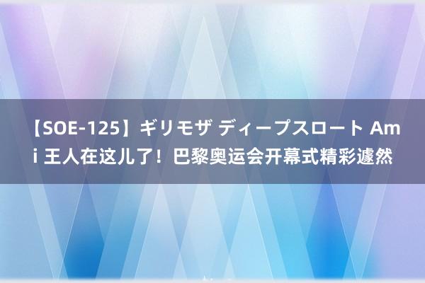 【SOE-125】ギリモザ ディープスロート Ami 王人在这儿了！巴黎奥运会开幕式精彩遽然