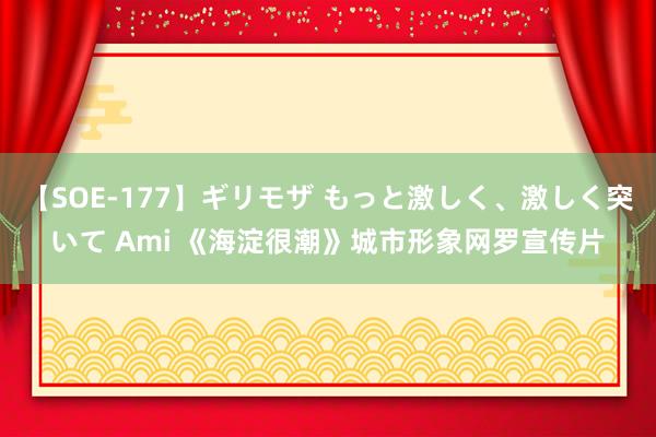 【SOE-177】ギリモザ もっと激しく、激しく突いて Ami 《海淀很潮》城市形象网罗宣传片