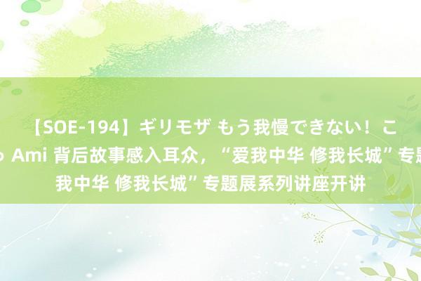 【SOE-194】ギリモザ もう我慢できない！ここでエッチしよっ Ami 背后故事感入耳众，“爱我中华 修我长城”专题展系列讲座开讲