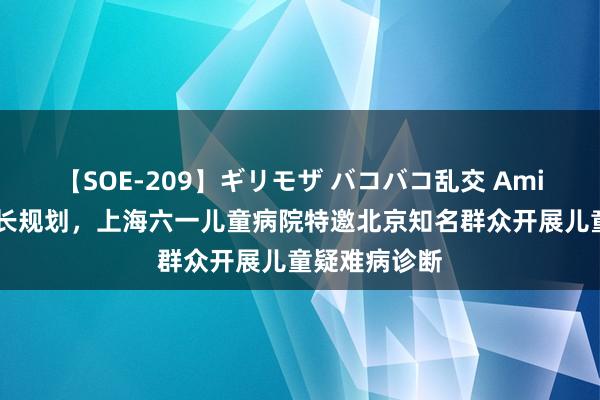 【SOE-209】ギリモザ バコバコ乱交 Ami 暑期关爱成长规划，上海六一儿童病院特邀北京知名群众开展儿童疑难病诊断