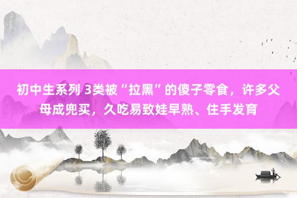 初中生系列 3类被“拉黑”的傻子零食，许多父母成兜买，久吃易致娃早熟、住手发育