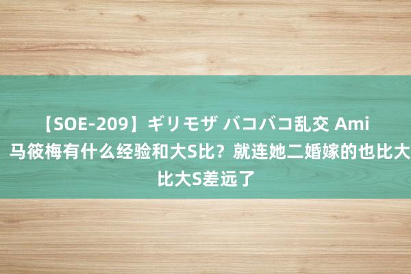 【SOE-209】ギリモザ バコバコ乱交 Ami 笑死了！马筱梅有什么经验和大S比？就连她二婚嫁的也比大S差远了