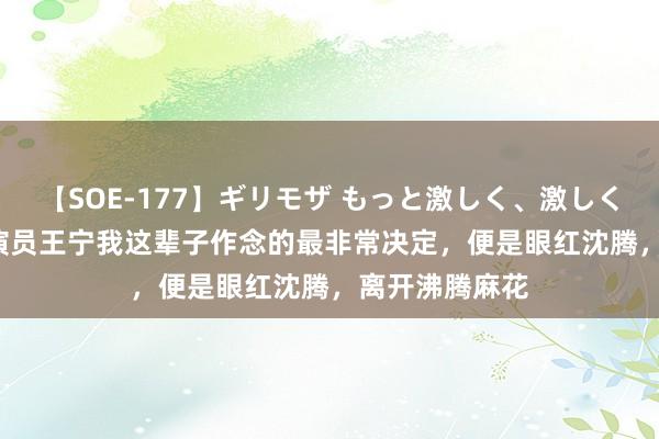 【SOE-177】ギリモザ もっと激しく、激しく突いて Ami 演员王宁我这辈子作念的最非常决定，便是眼红沈腾，离开沸腾麻花