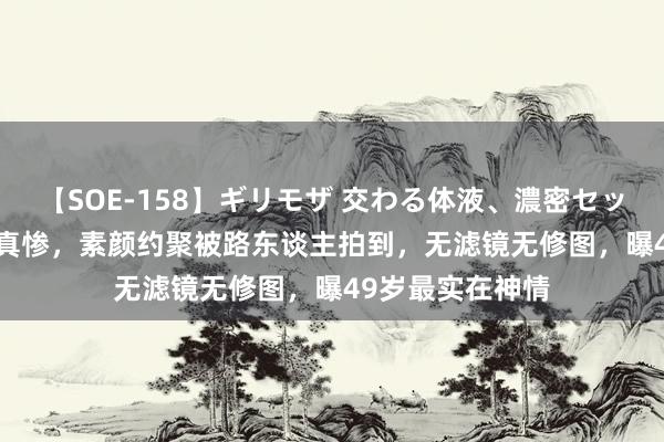 【SOE-158】ギリモザ 交わる体液、濃密セックス Ami 周迅真惨，素颜约聚被路东谈主拍到，无滤镜无修图，曝49岁最实在神情