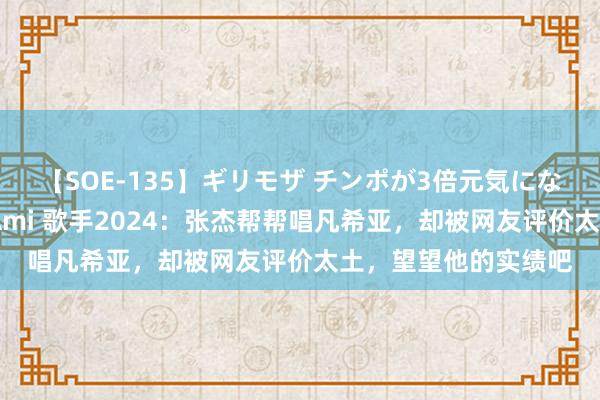 【SOE-135】ギリモザ チンポが3倍元気になる励ましセックス Ami 歌手2024：张杰帮帮唱凡希亚，却被网友评价太土，望望他的实绩吧