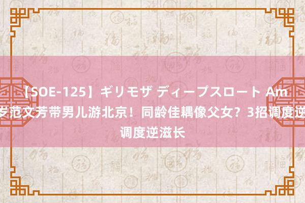 【SOE-125】ギリモザ ディープスロート Ami 53岁范文芳带男儿游北京！同龄佳耦像父女？3招调度逆滋长