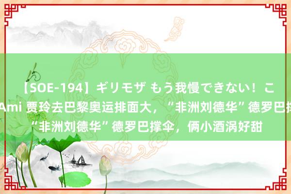 【SOE-194】ギリモザ もう我慢できない！ここでエッチしよっ Ami 贾玲去巴黎奥运排面大，“非洲刘德华”德罗巴撑伞，俩小酒涡好甜