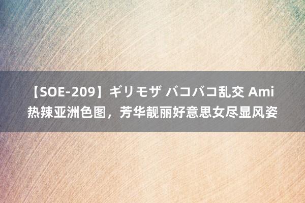 【SOE-209】ギリモザ バコバコ乱交 Ami 热辣亚洲色图，芳华靓丽好意思女尽显风姿