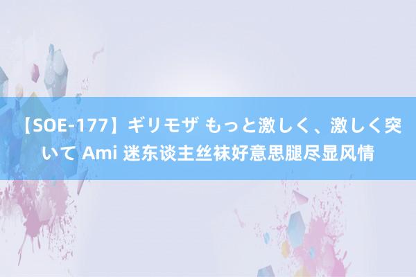 【SOE-177】ギリモザ もっと激しく、激しく突いて Ami 迷东谈主丝袜好意思腿尽显风情