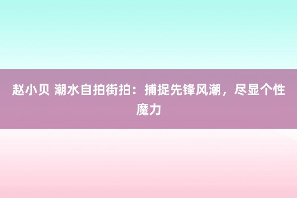 赵小贝 潮水自拍街拍：捕捉先锋风潮，尽显个性魔力