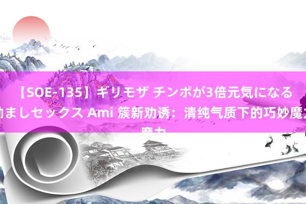 【SOE-135】ギリモザ チンポが3倍元気になる励ましセックス Ami 簇新劝诱：清纯气质下的巧妙魔力