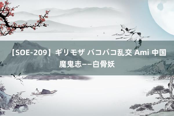 【SOE-209】ギリモザ バコバコ乱交 Ami 中国魔鬼志——白骨妖