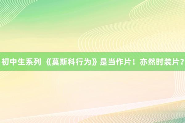 初中生系列 《莫斯科行为》是当作片！亦然时装片？