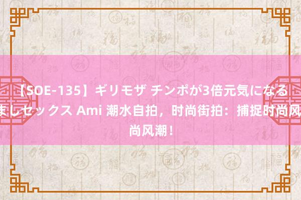 【SOE-135】ギリモザ チンポが3倍元気になる励ましセックス Ami 潮水自拍，时尚街拍：捕捉时尚风潮！