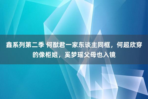 鑫系列第二季 何猷君一家东谈主同框，何超欣穿的像柜姐，奚梦瑶父母也入镜