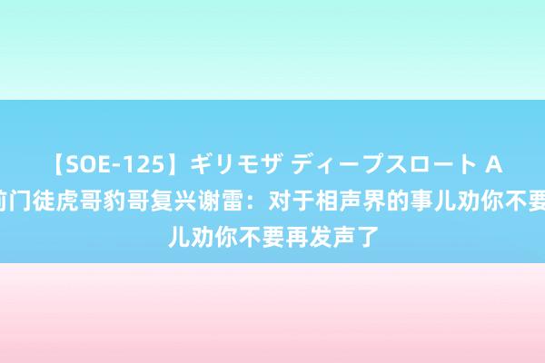 【SOE-125】ギリモザ ディープスロート Ami 杨议前门徒虎哥豹哥复兴谢雷：对于相声界的事儿劝你不要再发声了