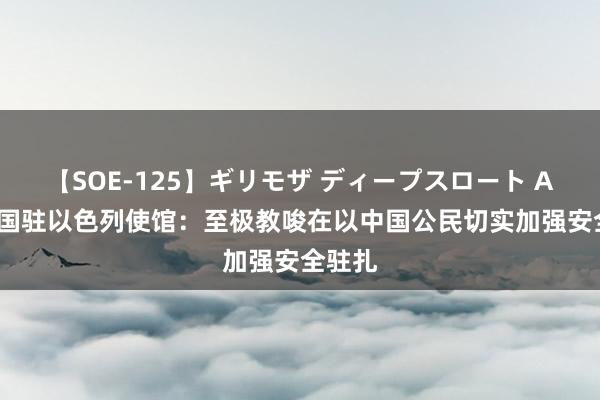 【SOE-125】ギリモザ ディープスロート Ami 中国驻以色列使馆：至极教唆在以中国公民切实加强安全驻扎