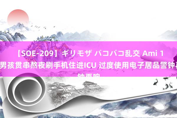 【SOE-209】ギリモザ バコバコ乱交 Ami 16岁男孩贯串熬夜刷手机住进ICU 过度使用电子居品警钟再响