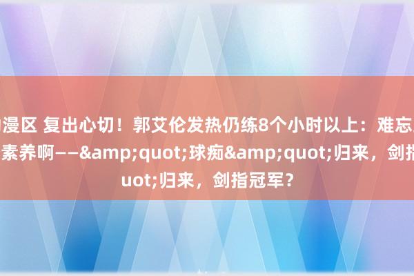 动漫区 复出心切！郭艾伦发热仍练8个小时以上：难忘上个赛季素养啊——&quot;球痴&quot;归来，剑指冠军？