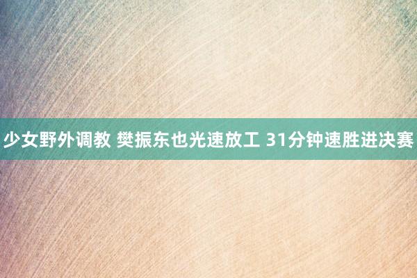 少女野外调教 樊振东也光速放工 31分钟速胜进决赛