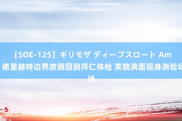 【SOE-125】ギリモザ ディープスロート Ami 德里赫特边界放假回到拜仁体检 笑貌满面现身测验场