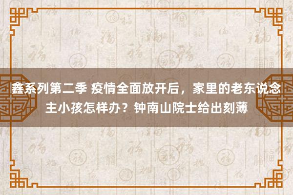 鑫系列第二季 疫情全面放开后，家里的老东说念主小孩怎样办？钟南山院士给出刻薄