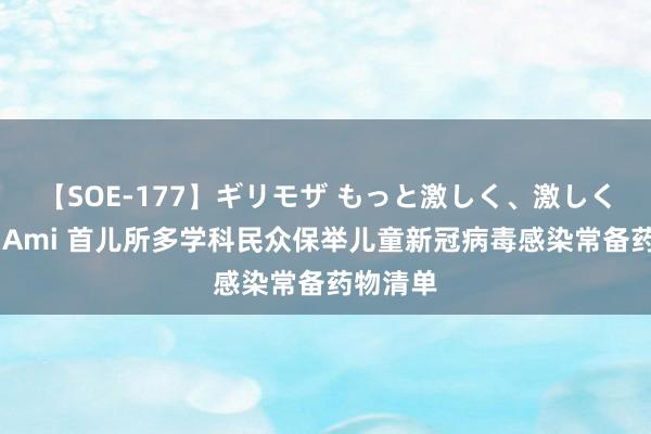 【SOE-177】ギリモザ もっと激しく、激しく突いて Ami 首儿所多学科民众保举儿童新冠病毒感染常备药物清单